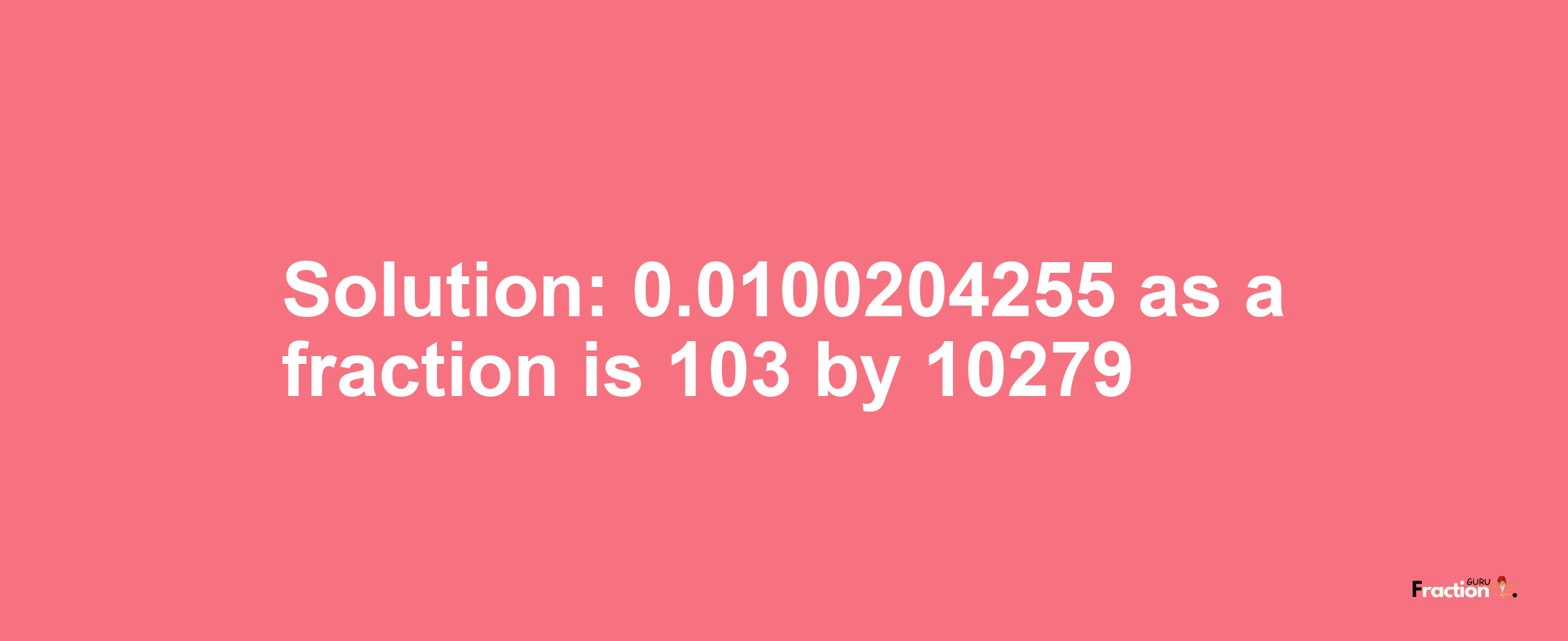 Solution:0.0100204255 as a fraction is 103/10279